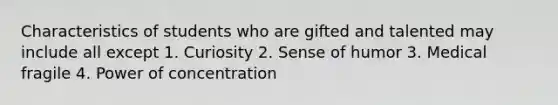 Characteristics of students who are gifted and talented may include all except 1. Curiosity 2. Sense of humor 3. Medical fragile 4. Power of concentration