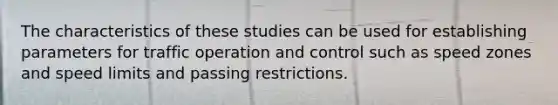 The characteristics of these studies can be used for establishing parameters for traffic operation and control such as speed zones and speed limits and passing restrictions.