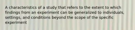 A characteristics of a study that refers to the extent to which findings from an experiment can be generalized to individuals, settings, and conditions beyond the scope of the specific experiment