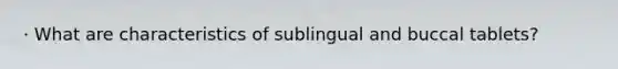 · What are characteristics of sublingual and buccal tablets?
