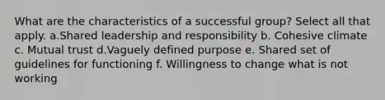 What are the characteristics of a successful group? Select all that apply. a.Shared leadership and responsibility b. Cohesive climate c. Mutual trust d.Vaguely defined purpose e. Shared set of guidelines for functioning f. Willingness to change what is not working