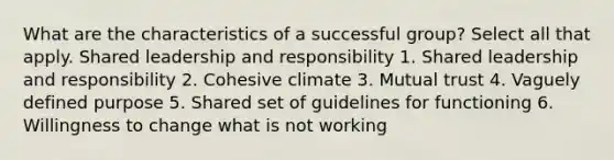 What are the characteristics of a successful group? Select all that apply. Shared leadership and responsibility 1. Shared leadership and responsibility 2. Cohesive climate 3. Mutual trust 4. Vaguely defined purpose 5. Shared set of guidelines for functioning 6. Willingness to change what is not working