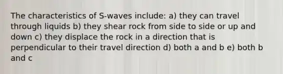 The characteristics of S-waves include: a) they can travel through liquids b) they shear rock from side to side or up and down c) they displace the rock in a direction that is perpendicular to their travel direction d) both a and b e) both b and c