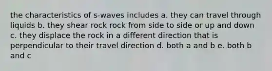 the characteristics of s-waves includes a. they can travel through liquids b. they shear rock rock from side to side or up and down c. they displace the rock in a different direction that is perpendicular to their travel direction d. both a and b e. both b and c