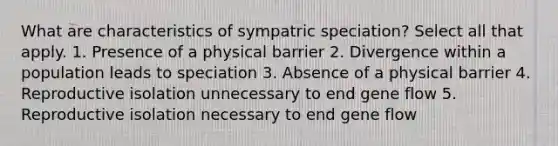 What are characteristics of sympatric speciation? Select all that apply. 1. Presence of a physical barrier 2. Divergence within a population leads to speciation 3. Absence of a physical barrier 4. Reproductive isolation unnecessary to end gene flow 5. Reproductive isolation necessary to end gene flow