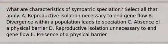 What are characteristics of sympatric speciation? Select all that apply. A. Reproductive isolation necessary to end gene flow B. Divergence within a population leads to speciation C. Absence of a physical barrier D. Reproductive isolation unnecessary to end gene flow E. Presence of a physical barrier