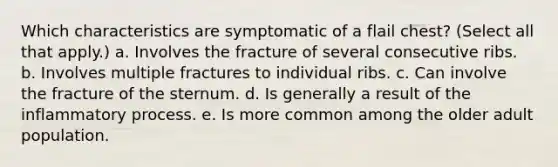 Which characteristics are symptomatic of a flail chest? (Select all that apply.) a. Involves the fracture of several consecutive ribs. b. Involves multiple fractures to individual ribs. c. Can involve the fracture of the sternum. d. Is generally a result of the inflammatory process. e. Is more common among the older adult population.