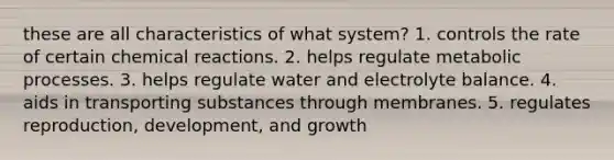 these are all characteristics of what system? 1. controls the rate of certain chemical reactions. 2. helps regulate metabolic processes. 3. helps regulate water and electrolyte balance. 4. aids in transporting substances through membranes. 5. regulates reproduction, development, and growth