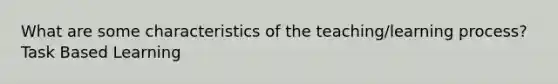 What are some characteristics of the teaching/learning process? Task Based Learning