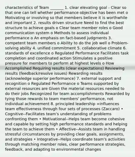 characteristics of Team _______ 1. clear elevating goal - Clear so that one can tell whether performance objective has been met o Motivating or involving so that members believe it is worthwhile and important 2. results driven structure Need to find the best structure to achieve goals o Clear team member roles o Good communication system o Methods to assess individual performance o An emphasis on fact-based judgments 3. competent team members o Ability to do the job well o Problem-solving ability 4. unified commitment 5. collaborative climate 6. standards of excellence o Regulated Performance Facilitates task completion and coordinated action Stimulates a positive pressure for members to perform at highest levels o How Accomplished Requiring results (clear expectations) Reviewing results (feedback/resolve issues) Rewarding results (acknowledge superior performance) 7. external support and recognition o Regulated Performance o Teams supported by external resources are Given the material resources needed to do their jobs Recognized for team accomplishments Rewarded by tying those rewards to team members' performance, not individual achievement 8. principled leadership =influences team effectiveness through four sets of processes (Zaccaro) • Cognitive--Facilitates team's understanding of problems confronting them • Motivational--Helps team become cohesive and capable by setting high performance standards and helping the team to achieve them • Affective--Assists team in handling stressful circumstances by providing clear goals, assignments, and strategies • Integrative--Helps coordinate team's activities through matching member roles, clear performance strategies, feedback, and adapting to environmental changes