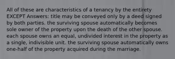 All of these are characteristics of a tenancy by the entirety EXCEPT Answers: title may be conveyed only by a deed signed by both parties. the surviving spouse automatically becomes sole owner of the property upon the death of the other spouse. each spouse owns an equal, undivided interest in the property as a single, indivisible unit. the surviving spouse automatically owns one-half of the property acquired during the marriage.