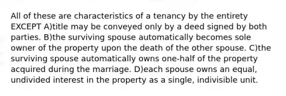 All of these are characteristics of a tenancy by the entirety EXCEPT A)title may be conveyed only by a deed signed by both parties. B)the surviving spouse automatically becomes sole owner of the property upon the death of the other spouse. C)the surviving spouse automatically owns one-half of the property acquired during the marriage. D)each spouse owns an equal, undivided interest in the property as a single, indivisible unit.