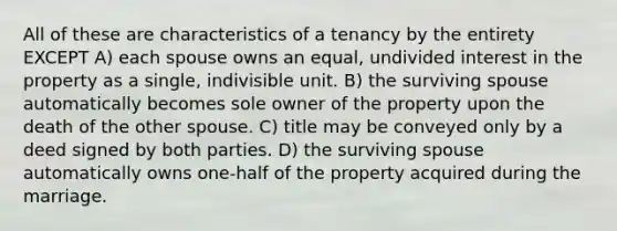 All of these are characteristics of a tenancy by the entirety EXCEPT A) each spouse owns an equal, undivided interest in the property as a single, indivisible unit. B) the surviving spouse automatically becomes sole owner of the property upon the death of the other spouse. C) title may be conveyed only by a deed signed by both parties. D) the surviving spouse automatically owns one-half of the property acquired during the marriage.