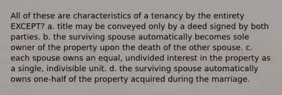 All of these are characteristics of a tenancy by the entirety EXCEPT? a. title may be conveyed only by a deed signed by both parties. b. the surviving spouse automatically becomes sole owner of the property upon the death of the other spouse. c. each spouse owns an equal, undivided interest in the property as a single, indivisible unit. d. the surviving spouse automatically owns one-half of the property acquired during the marriage.