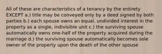 All of these are characteristics of a tenancy by the entirety EXCEPT a.) title may be conveyed only by a deed signed by both parties b.) each spouse owns an equal, undivided interest in the property as a single, indivisible unit c.) the surviving spouse automatically owns one-half of the property acquired during the marriage d.) the surviving spouse automatically becomes sole owner of the property upon the death of the other spouse