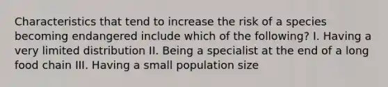 Characteristics that tend to increase the risk of a species becoming endangered include which of the following? I. Having a very limited distribution II. Being a specialist at the end of a long food chain III. Having a small population size