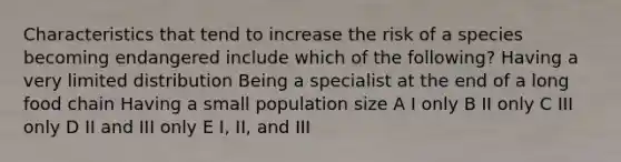 Characteristics that tend to increase the risk of a species becoming endangered include which of the following? Having a very limited distribution Being a specialist at the end of a long food chain Having a small population size A I only B II only C III only D II and III only E I, II, and III