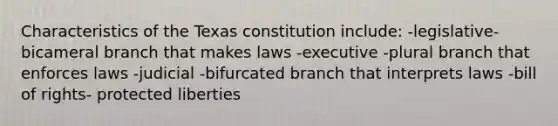 Characteristics of the Texas constitution include: -legislative- bicameral branch that makes laws -executive -plural branch that enforces laws -judicial -bifurcated branch that interprets laws -bill of rights- protected liberties