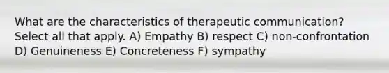 What are the characteristics of therapeutic communication? Select all that apply. A) Empathy B) respect C) non-confrontation D) Genuineness E) Concreteness F) sympathy