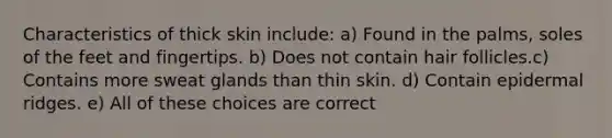 Characteristics of thick skin include: a) Found in the palms, soles of the feet and fingertips. b) Does not contain hair follicles.c) Contains more sweat glands than thin skin. d) Contain epidermal ridges. e) All of these choices are correct