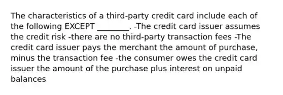 The characteristics of a third-party credit card include each of the following EXCEPT ________. -The credit card issuer assumes the credit risk -there are no third-party transaction fees -The credit card issuer pays the merchant the amount of purchase, minus the transaction fee -the consumer owes the credit card issuer the amount of the purchase plus interest on unpaid balances