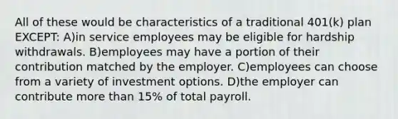 All of these would be characteristics of a traditional 401(k) plan EXCEPT: A)in service employees may be eligible for hardship withdrawals. B)employees may have a portion of their contribution matched by the employer. C)employees can choose from a variety of investment options. D)the employer can contribute <a href='https://www.questionai.com/knowledge/keWHlEPx42-more-than' class='anchor-knowledge'>more than</a> 15% of total payroll.