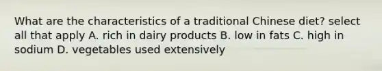 What are the characteristics of a traditional Chinese diet? select all that apply A. rich in dairy products B. low in fats C. high in sodium D. vegetables used extensively