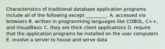 Characteristics of traditional database application programs include all of the following except​ _________. A. accessed via browsers B. written in programming languages like​ COBOL, C++, and VisualBasic C. they are thick client applications D. require that the application programs be installed on the user computers E. involve a server to house and serve data