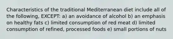 Characteristics of the traditional Mediterranean diet include all of the following, EXCEPT: a) an avoidance of alcohol b) an emphasis on healthy fats c) limited consumption of red meat d) limited consumption of refined, processed foods e) small portions of nuts