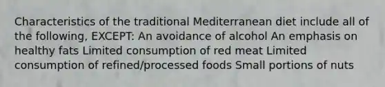 Characteristics of the traditional Mediterranean diet include all of the following, EXCEPT: An avoidance of alcohol An emphasis on healthy fats Limited consumption of red meat Limited consumption of refined/processed foods Small portions of nuts