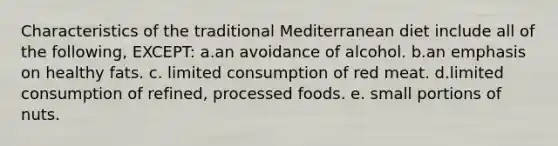 Characteristics of the traditional Mediterranean diet include all of the following, EXCEPT: a.an avoidance of alcohol. b.an emphasis on healthy fats. c. limited consumption of red meat. d.limited consumption of refined, processed foods. e. small portions of nuts.