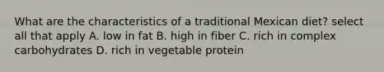 What are the characteristics of a traditional Mexican diet? select all that apply A. low in fat B. high in fiber C. rich in complex carbohydrates D. rich in vegetable protein