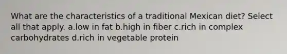 What are the characteristics of a traditional Mexican diet? Select all that apply. a.low in fat b.high in fiber c.rich in complex carbohydrates d.rich in vegetable protein