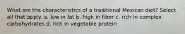 What are the characteristics of a traditional Mexican diet? Select all that apply. a. low in fat b. high in fiber c. rich in complex carbohydrates d. rich in vegetable protein