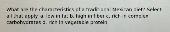 What are the characteristics of a traditional Mexican diet? Select all that apply. a. low in fat b. high in fiber c. rich in complex carbohydrates d. rich in vegetable protein