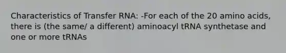 Characteristics of Transfer RNA: -For each of the 20 amino acids, there is (the same/ a different) aminoacyl tRNA synthetase and one or more tRNAs