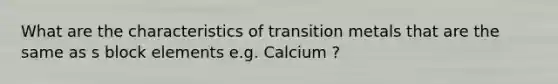 What are the characteristics of transition metals that are the same as s block elements e.g. Calcium ?