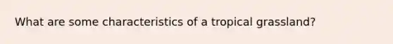 What are some characteristics of a tropical grassland?