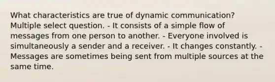 What characteristics are true of dynamic communication? Multiple select question. - It consists of a simple flow of messages from one person to another. - Everyone involved is simultaneously a sender and a receiver. - It changes constantly. - Messages are sometimes being sent from multiple sources at the same time.