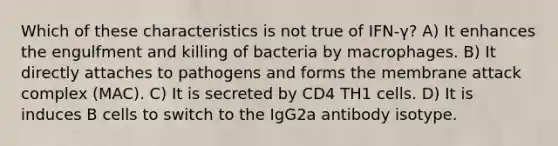 Which of these characteristics is not true of IFN-γ? A) It enhances the engulfment and killing of bacteria by macrophages. B) It directly attaches to pathogens and forms the membrane attack complex (MAC). C) It is secreted by CD4 TH1 cells. D) It is induces B cells to switch to the IgG2a antibody isotype.