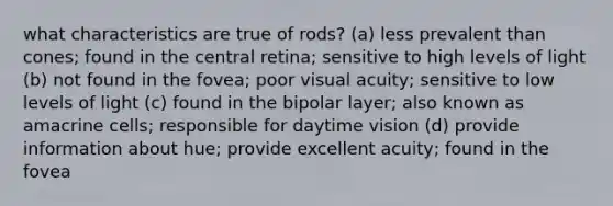 what characteristics are true of rods? (a) less prevalent than cones; found in the central retina; sensitive to high levels of light (b) not found in the fovea; poor visual acuity; sensitive to low levels of light (c) found in the bipolar layer; also known as amacrine cells; responsible for daytime vision (d) provide information about hue; provide excellent acuity; found in the fovea