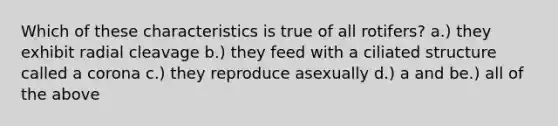 Which of these characteristics is true of all rotifers? a.) they exhibit radial cleavage b.) they feed with a ciliated structure called a corona c.) they reproduce asexually d.) a and be.) all of the above