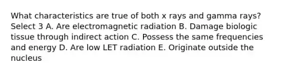 What characteristics are true of both x rays and gamma rays? Select 3 A. Are electromagnetic radiation B. Damage biologic tissue through indirect action C. Possess the same frequencies and energy D. Are low LET radiation E. Originate outside the nucleus