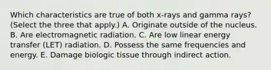 Which characteristics are true of both x-rays and gamma rays? (Select the three that apply.) A. Originate outside of the nucleus. B. Are electromagnetic radiation. C. Are low linear energy transfer (LET) radiation. D. Possess the same frequencies and energy. E. Damage biologic tissue through indirect action.