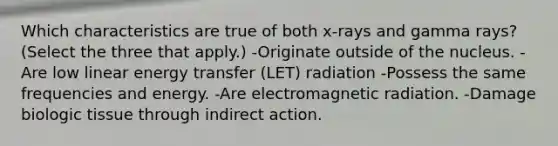 Which characteristics are true of both x-rays and gamma rays? (Select the three that apply.) -Originate outside of the nucleus. -Are low linear energy transfer (LET) radiation -Possess the same frequencies and energy. -Are electromagnetic radiation. -Damage biologic tissue through indirect action.