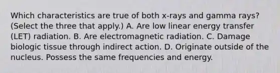 Which characteristics are true of both x-rays and gamma rays? (Select the three that apply.) A. Are low linear energy transfer (LET) radiation. B. Are electromagnetic radiation. C. Damage biologic tissue through indirect action. D. Originate outside of the nucleus. Possess the same frequencies and energy.