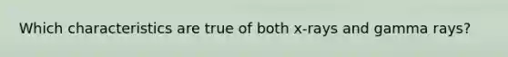 Which characteristics are true of both x-rays and gamma rays?