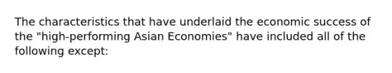 The characteristics that have underlaid the economic success of the "high-performing Asian Economies" have included all of the following except: