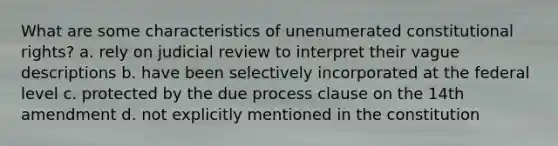 What are some characteristics of unenumerated constitutional rights? a. rely on judicial review to interpret their vague descriptions b. have been selectively incorporated at the federal level c. protected by the due process clause on the 14th amendment d. not explicitly mentioned in the constitution