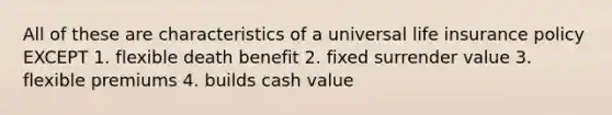 All of these are characteristics of a universal life insurance policy EXCEPT 1. flexible death benefit 2. fixed surrender value 3. flexible premiums 4. builds cash value